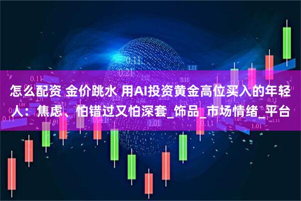 怎么配资 金价跳水 用AI投资黄金高位买入的年轻人：焦虑、怕错过又怕深套_饰品_市场情绪_平台