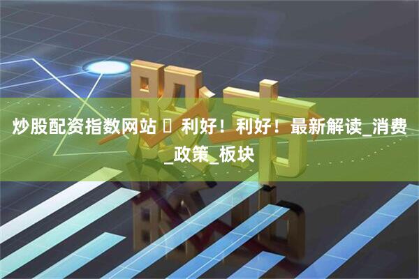 炒股配资指数网站 ​利好！利好！最新解读_消费_政策_板块