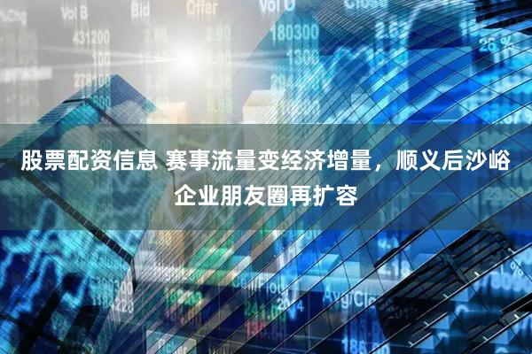 股票配资信息 赛事流量变经济增量，顺义后沙峪企业朋友圈再扩容