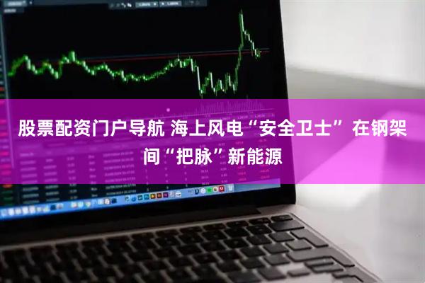 股票配资门户导航 海上风电“安全卫士” 在钢架间“把脉”新能源
