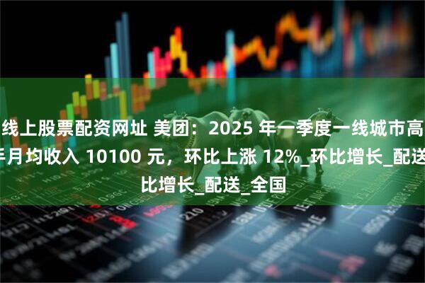 线上股票配资网址 美团：2025 年一季度一线城市高频骑手月均收入 10100 元，环比上涨 12%_环比增长_配送_全国