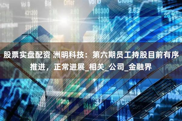 股票实盘配资 洲明科技：第六期员工持股目前有序推进，正常进展_相关_公司_金融界