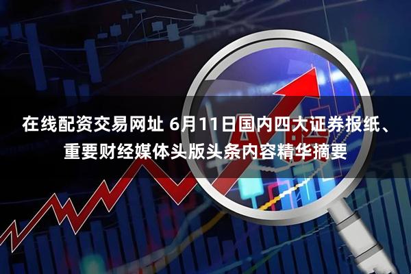 在线配资交易网址 6月11日国内四大证券报纸、重要财经媒体头版头条内容精华摘要