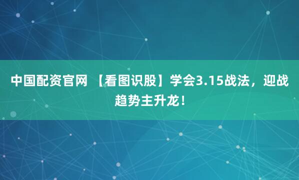 中国配资官网 【看图识股】学会3.15战法，迎战趋势主升龙！