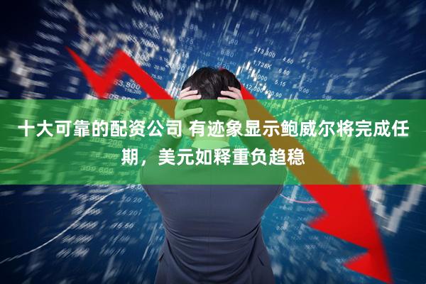 十大可靠的配资公司 有迹象显示鲍威尔将完成任期，美元如释重负趋稳