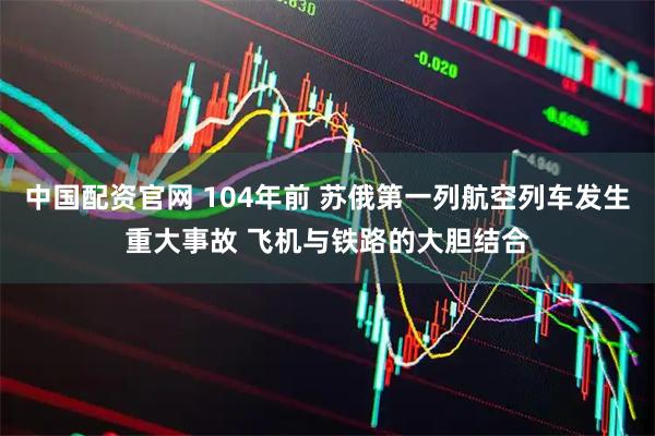 中国配资官网 104年前 苏俄第一列航空列车发生重大事故 飞机与铁路的大胆结合