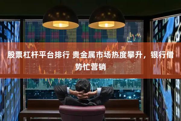 股票杠杆平台排行 贵金属市场热度攀升，银行借势忙营销