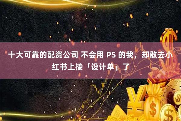 十大可靠的配资公司 不会用 PS 的我，却敢去小红书上接「设计单」了