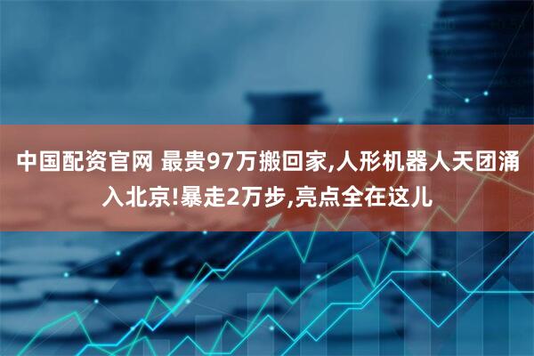 中国配资官网 最贵97万搬回家,人形机器人天团涌入北京!暴走2万步,亮点全在这儿