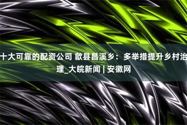 十大可靠的配资公司 歙县昌溪乡：多举措提升乡村治理_大皖新闻 | 安徽网