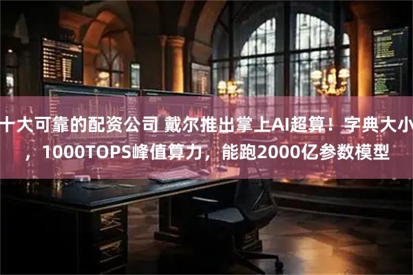 十大可靠的配资公司 戴尔推出掌上AI超算！字典大小，1000TOPS峰值算力，能跑2000亿参数模型
