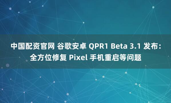 中国配资官网 谷歌安卓 QPR1 Beta 3.1 发布：全方位修复 Pixel 手机重启等问题