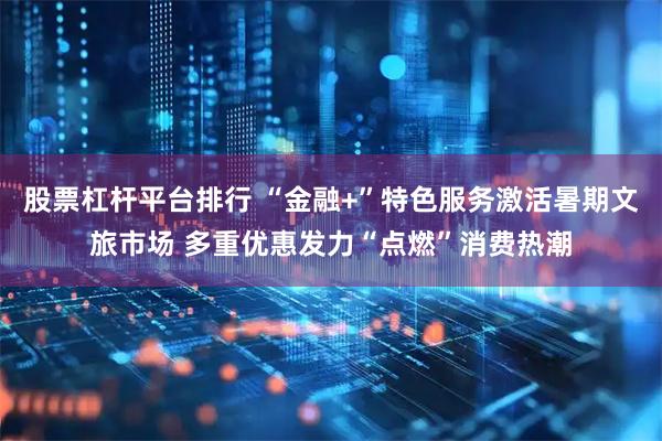 股票杠杆平台排行 “金融+”特色服务激活暑期文旅市场 多重优惠发力“点燃”消费热潮