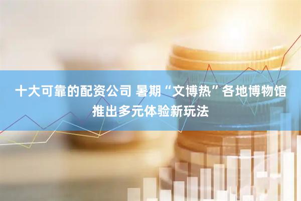 十大可靠的配资公司 暑期“文博热”各地博物馆推出多元体验新玩法