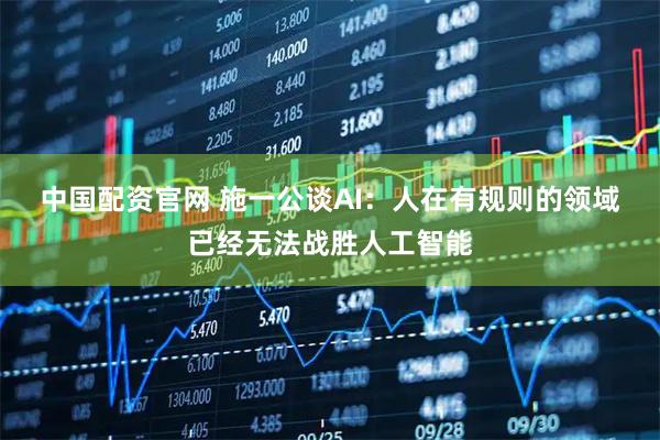 中国配资官网 ﻿施一公谈AI：人在有规则的领域已经无法战胜人工智能