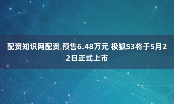 配资知识网配资 预售6.48万元 极狐S3将于5月22日正式上市