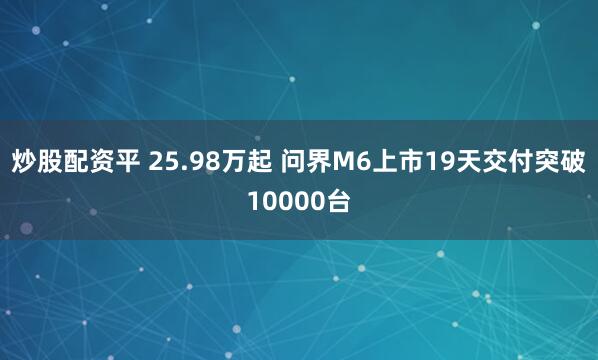 炒股配资平 25.98万起 问界M6上市19天交付突破10000台