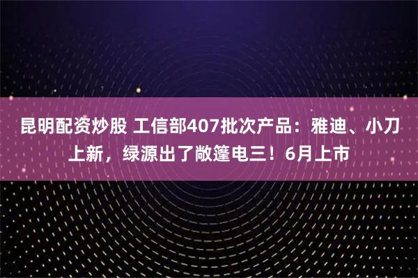 昆明配资炒股 工信部407批次产品：雅迪、小刀上新，绿源出了敞篷电三！6月上市