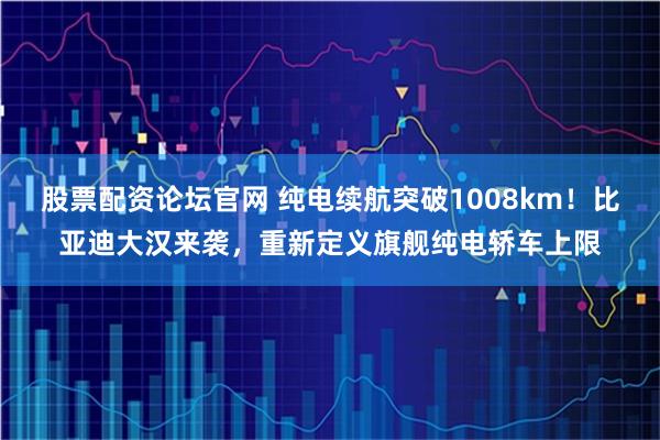 股票配资论坛官网 纯电续航突破1008km！比亚迪大汉来袭，重新定义旗舰纯电轿车上限