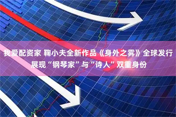 我爱配资家 鞠小夫全新作品《身外之雾》全球发行 展现“钢琴家”与“诗人”双重身份