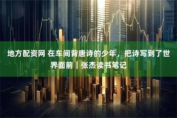 地方配资网 在车间背唐诗的少年，把诗写到了世界面前｜张杰读书笔记
