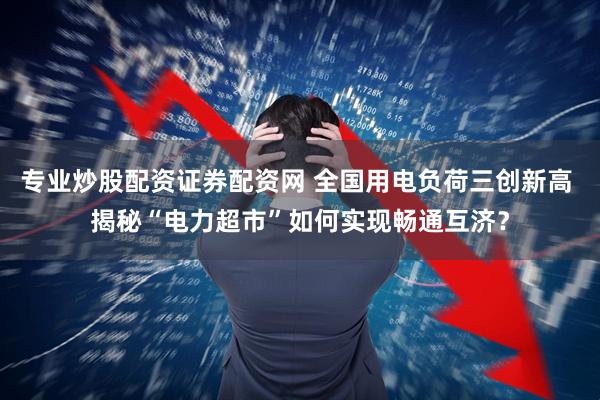 专业炒股配资证券配资网 全国用电负荷三创新高 揭秘“电力超市”如何实现畅通互济？