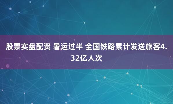 股票实盘配资 暑运过半 全国铁路累计发送旅客4.32亿人次