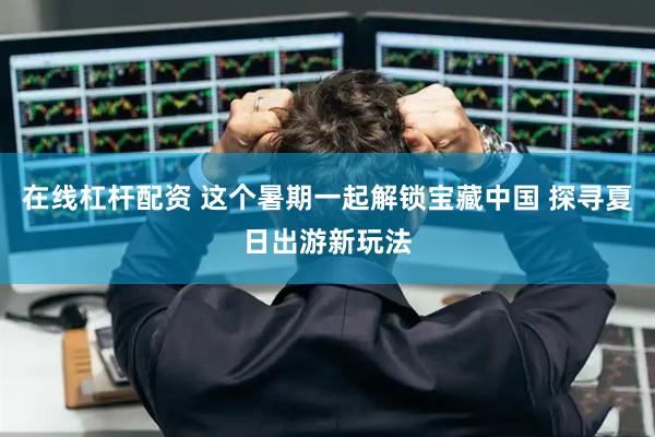 在线杠杆配资 这个暑期一起解锁宝藏中国 探寻夏日出游新玩法