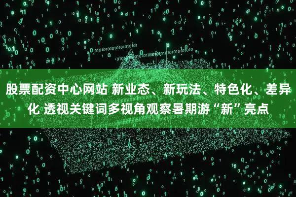 股票配资中心网站 新业态、新玩法、特色化、差异化 透视关键词多视角观察暑期游“新”亮点