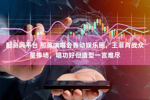 配资网平台 那英演唱会轰动娱乐圈，王菲肖战众星捧场，唱功好但造型一言难尽