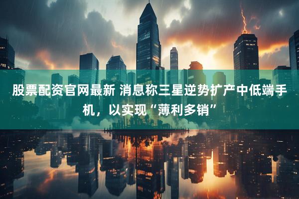 股票配资官网最新 消息称三星逆势扩产中低端手机，以实现“薄利多销”