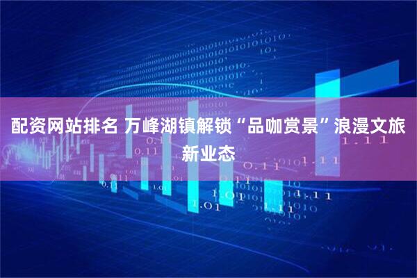 配资网站排名 万峰湖镇解锁“品咖赏景”浪漫文旅新业态