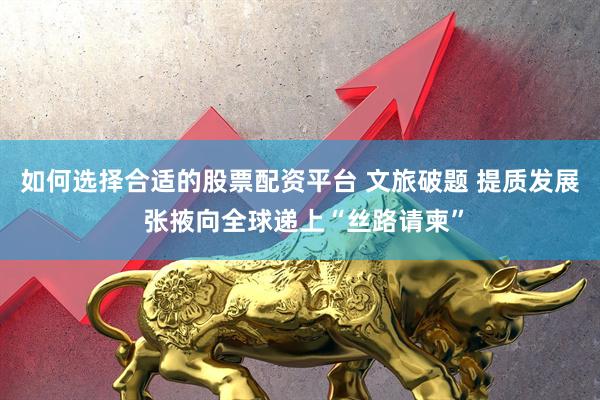 如何选择合适的股票配资平台 文旅破题 提质发展 张掖向全球递上“丝路请柬”